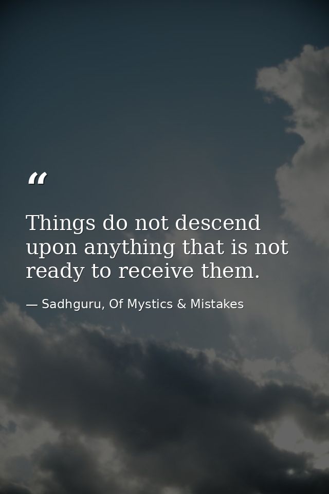 Things do not descend upon anything that is not ready to receive them. — Sadhguru, Of Mystics & Mistakes
