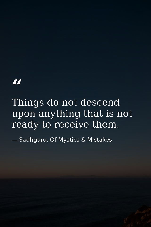 Things do not descend upon anything that is not ready to receive them. — Sadhguru, Of Mystics & Mistakes