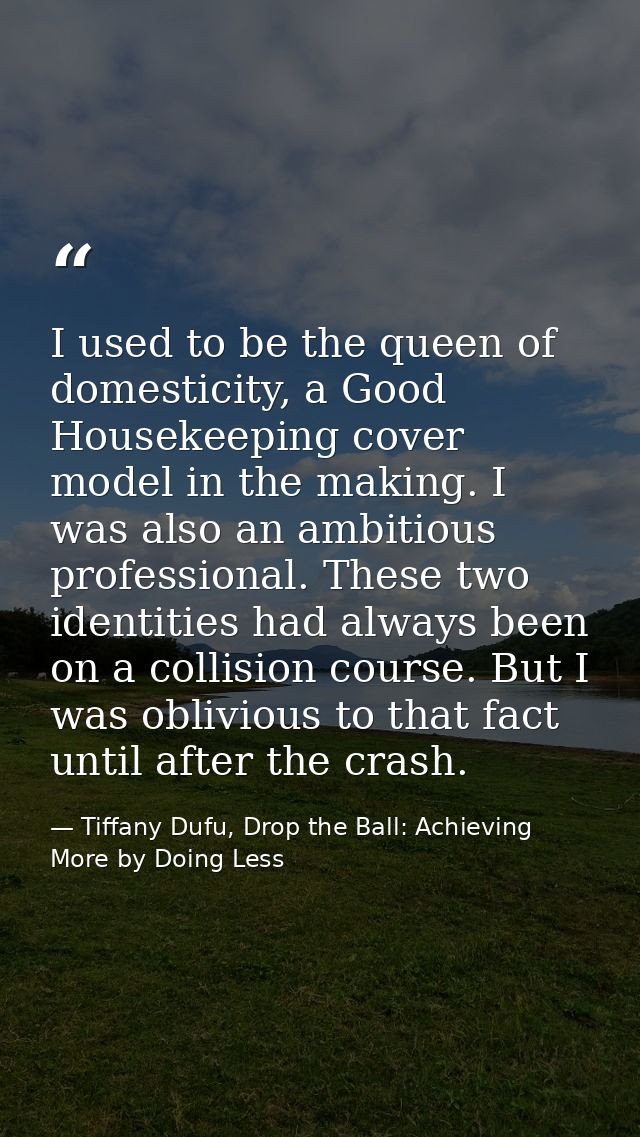 I used to be the queen of domesticity, a Good Housekeeping cover model in the making. I was also an ambitious profession — Tiffany Dufu, Drop the Ball: Achieving More by Doing Less