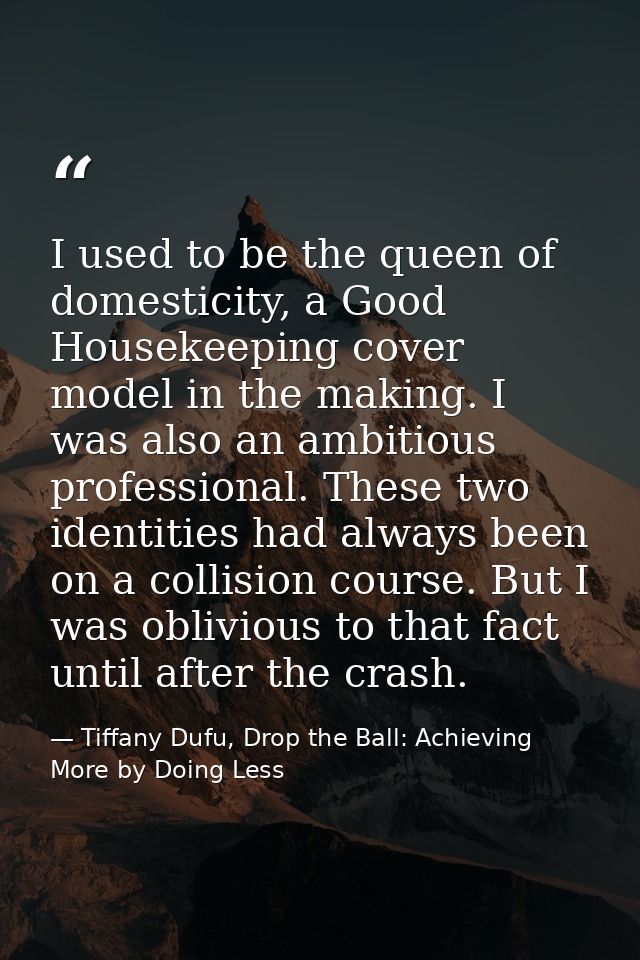 I used to be the queen of domesticity, a Good Housekeeping cover model in the making. I was also an ambitious profession — Tiffany Dufu, Drop the Ball: Achieving More by Doing Less