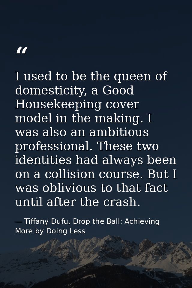 I used to be the queen of domesticity, a Good Housekeeping cover model in the making. I was also an ambitious profession — Tiffany Dufu, Drop the Ball: Achieving More by Doing Less