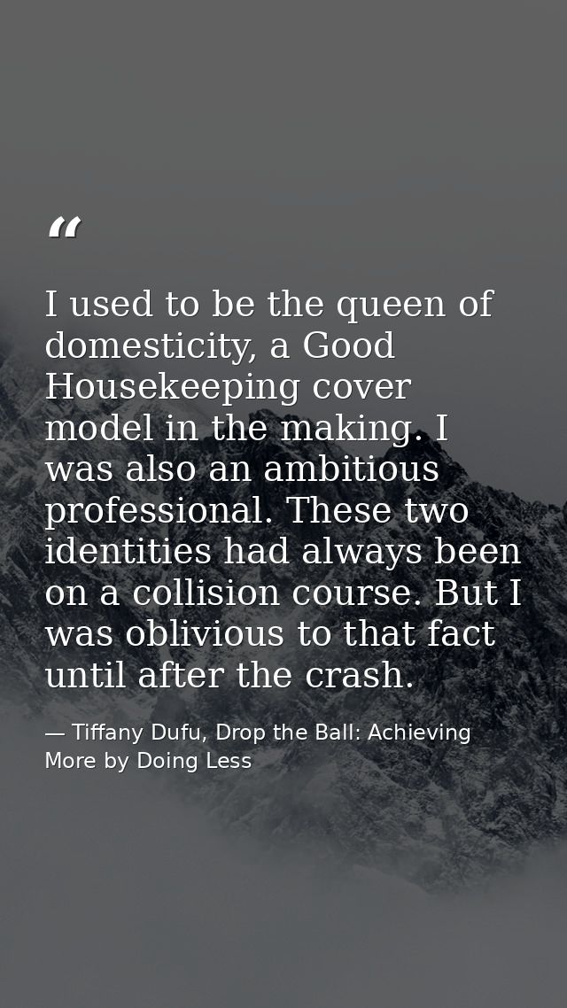 I used to be the queen of domesticity, a Good Housekeeping cover model in the making. I was also an ambitious profession — Tiffany Dufu, Drop the Ball: Achieving More by Doing Less