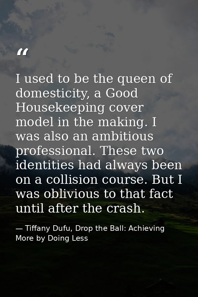 I used to be the queen of domesticity, a Good Housekeeping cover model in the making. I was also an ambitious profession — Tiffany Dufu, Drop the Ball: Achieving More by Doing Less