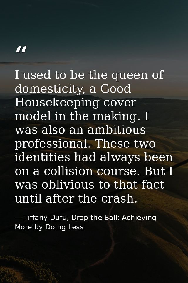 I used to be the queen of domesticity, a Good Housekeeping cover model in the making. I was also an ambitious profession — Tiffany Dufu, Drop the Ball: Achieving More by Doing Less