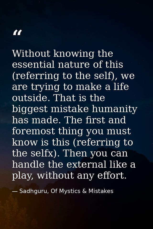 Without knowing the essential nature of this (referring to the self), we are trying to make a life outside. That is the  — Sadhguru, Of Mystics & Mistakes