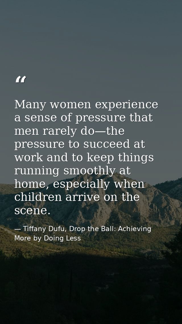 Many women experience a sense of pressure that men rarely do—the pressure to succeed at work and to keep things running  — Tiffany Dufu, Drop the Ball: Achieving More by Doing Less