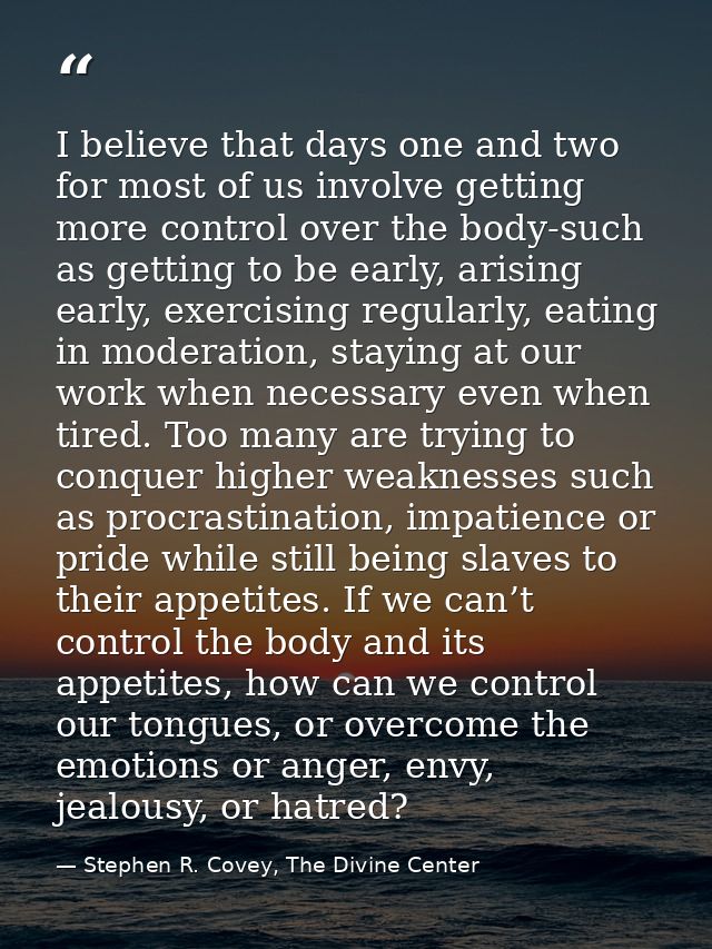 I believe that days one and two for most of us involve getting more control over the body-such as getting to be early, a — Stephen R. Covey, The Divine Center