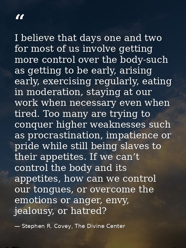 I believe that days one and two for most of us involve getting more control over the body-such as getting to be early, a — Stephen R. Covey, The Divine Center