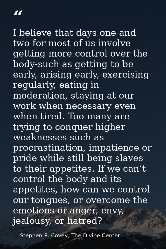 I believe that days one and two for most of us involve getting more control over the body-such as getting to be early, a — Stephen R. Covey, The Divine Center