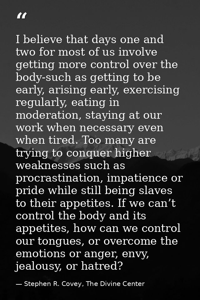 I believe that days one and two for most of us involve getting more control over the body-such as getting to be early, a — Stephen R. Covey, The Divine Center