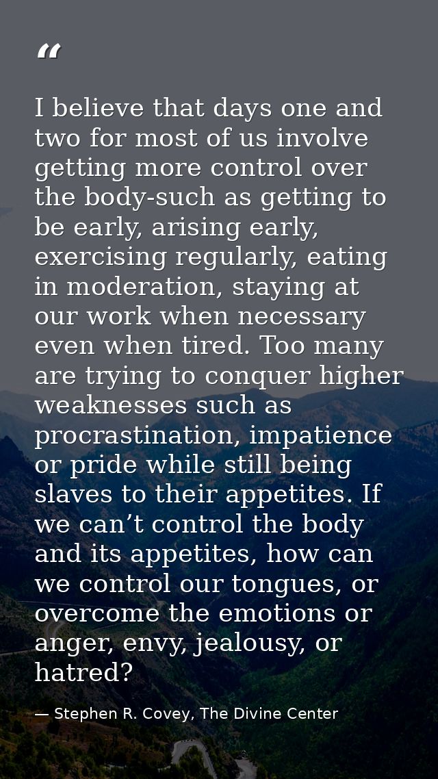 I believe that days one and two for most of us involve getting more control over the body-such as getting to be early, a — Stephen R. Covey, The Divine Center