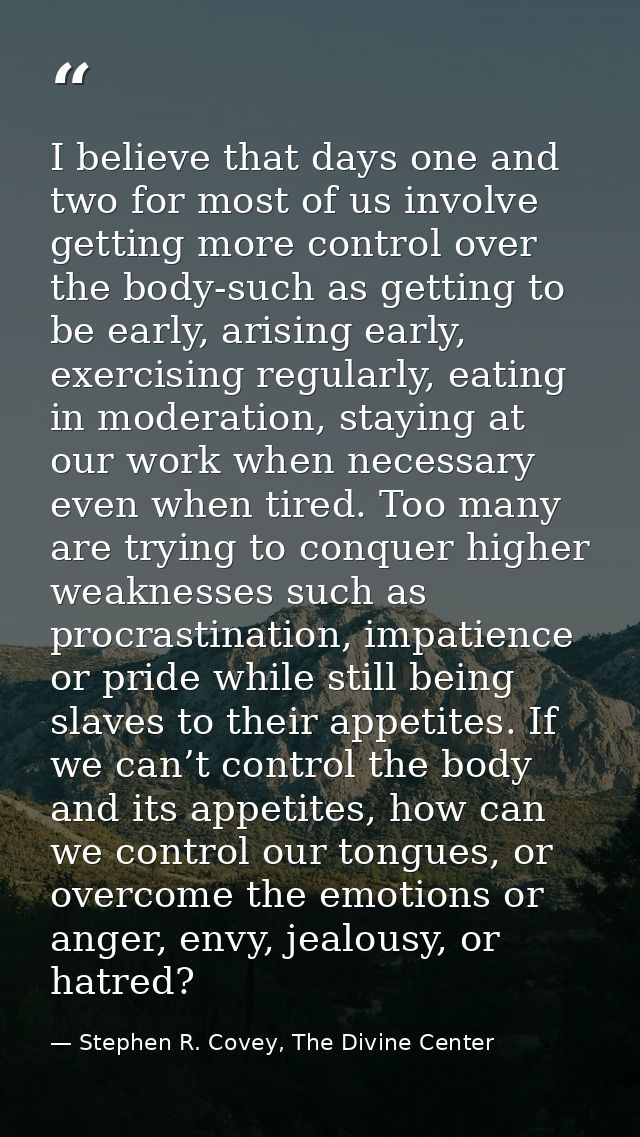 I believe that days one and two for most of us involve getting more control over the body-such as getting to be early, a — Stephen R. Covey, The Divine Center
