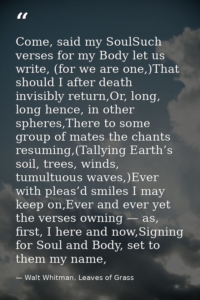 Come, said my SoulSuch verses for my Body let us write, (for we are one,)That should I after death invisibly return,Or,  — Walt Whitman, Leaves of Grass