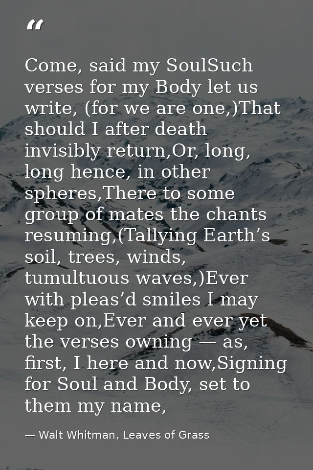 Come, said my SoulSuch verses for my Body let us write, (for we are one,)That should I after death invisibly return,Or,  — Walt Whitman, Leaves of Grass