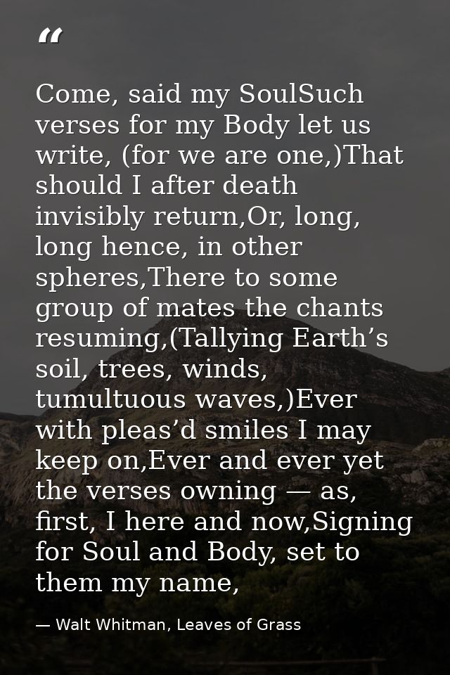 Come, said my SoulSuch verses for my Body let us write, (for we are one,)That should I after death invisibly return,Or,  — Walt Whitman, Leaves of Grass