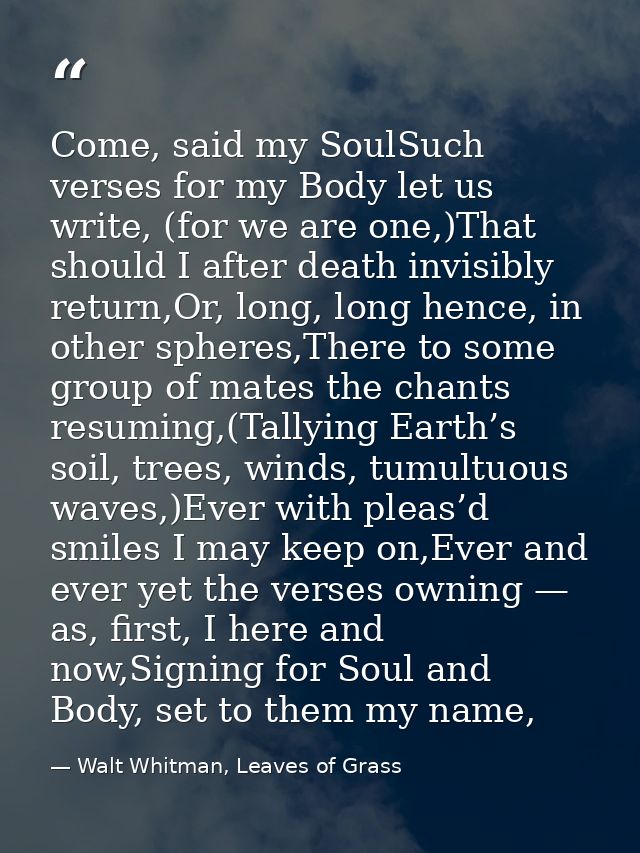 Come, said my SoulSuch verses for my Body let us write, (for we are one,)That should I after death invisibly return,Or,  — Walt Whitman, Leaves of Grass