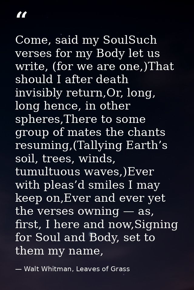 Come, said my SoulSuch verses for my Body let us write, (for we are one,)That should I after death invisibly return,Or,  — Walt Whitman, Leaves of Grass