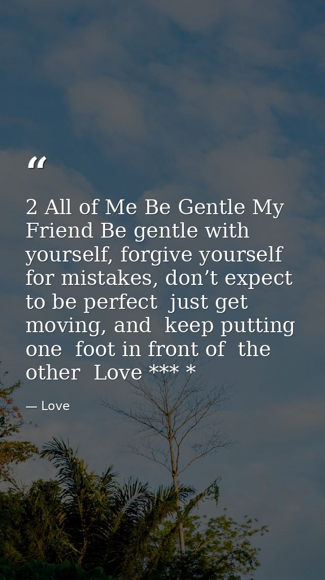 2 All of Me Be Gentle My Friend Be gentle with yourself, forgive yourself for mistakes, don’t expect to be perfect  just — Love