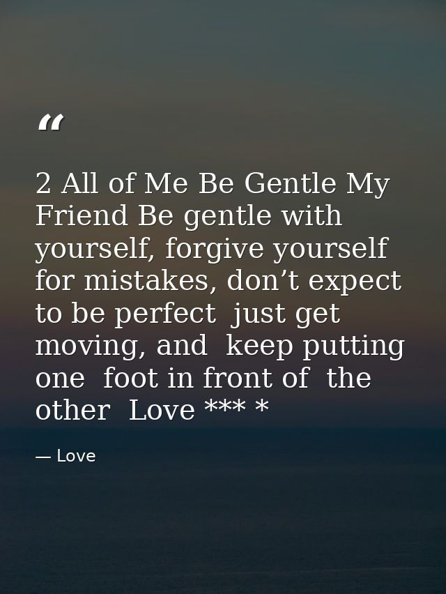2 All of Me Be Gentle My Friend Be gentle with yourself, forgive yourself for mistakes, don’t expect to be perfect  just — Love