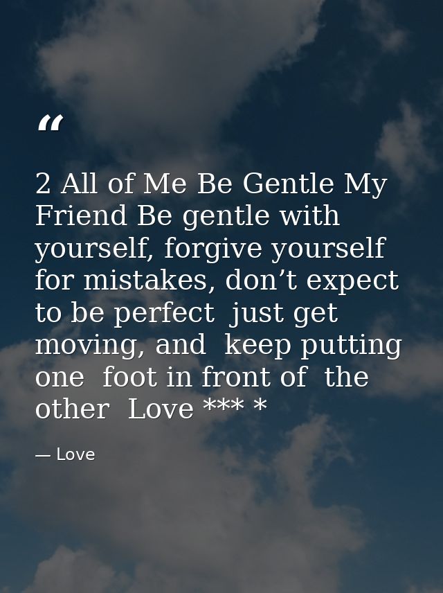 2 All of Me Be Gentle My Friend Be gentle with yourself, forgive yourself for mistakes, don’t expect to be perfect  just — Love