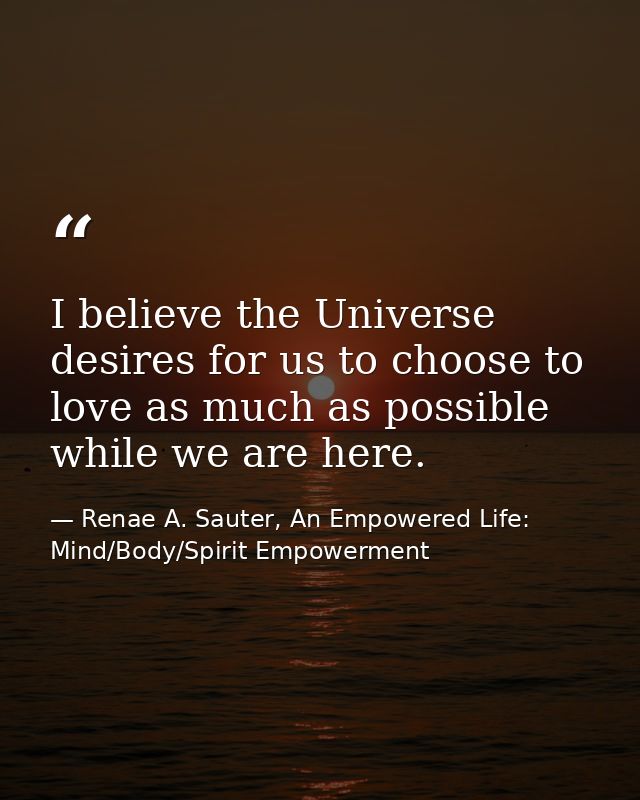 I believe the Universe desires for us to choose to love as much as possible while we are here. — Renae A. Sauter, An Empowered Life: Mind/Body/Spirit Empowerment