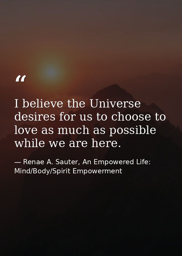 I believe the Universe desires for us to choose to love as much as possible while we are here. — Renae A. Sauter, An Empowered Life: Mind/Body/Spirit Empowerment