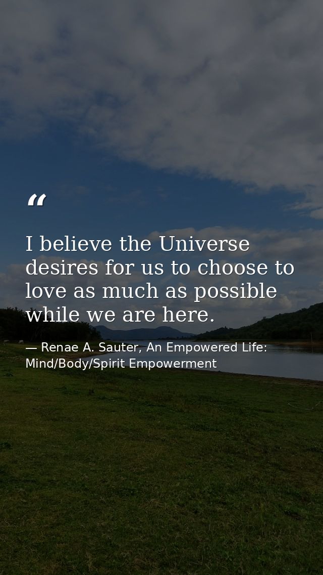 I believe the Universe desires for us to choose to love as much as possible while we are here. — Renae A. Sauter, An Empowered Life: Mind/Body/Spirit Empowerment