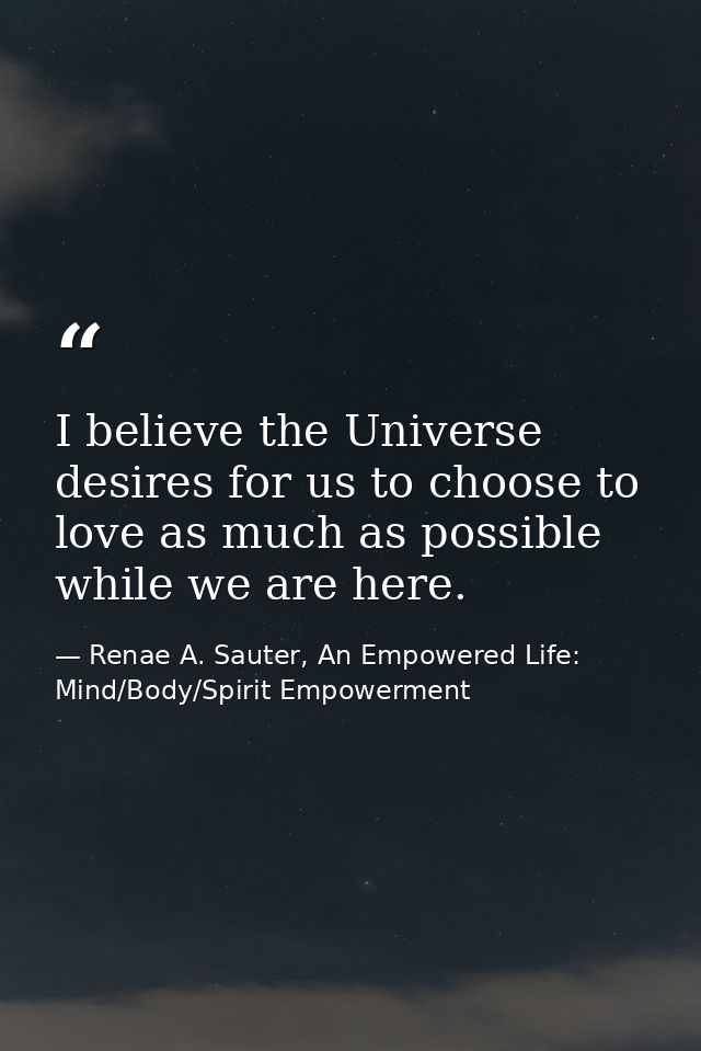 I believe the Universe desires for us to choose to love as much as possible while we are here. — Renae A. Sauter, An Empowered Life: Mind/Body/Spirit Empowerment