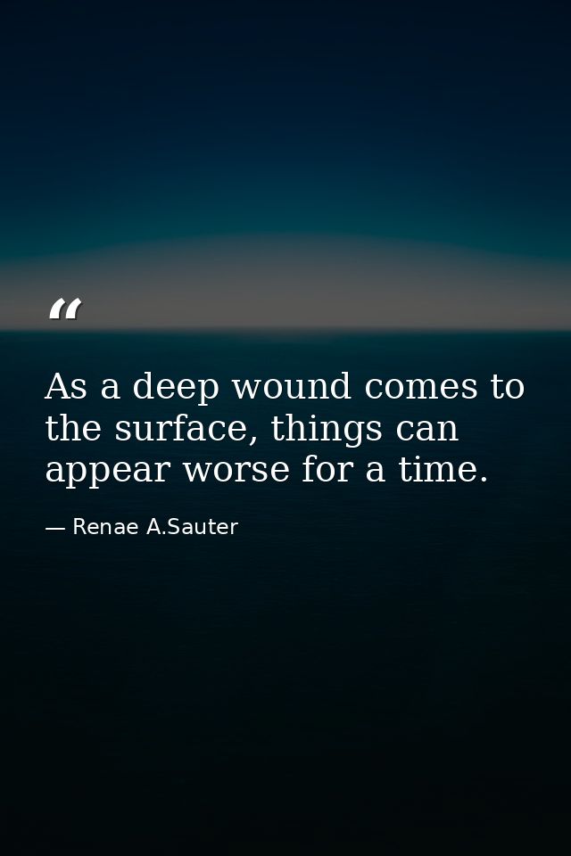 As a deep wound comes to the surface, things can appear worse for a time. — Renae A.Sauter