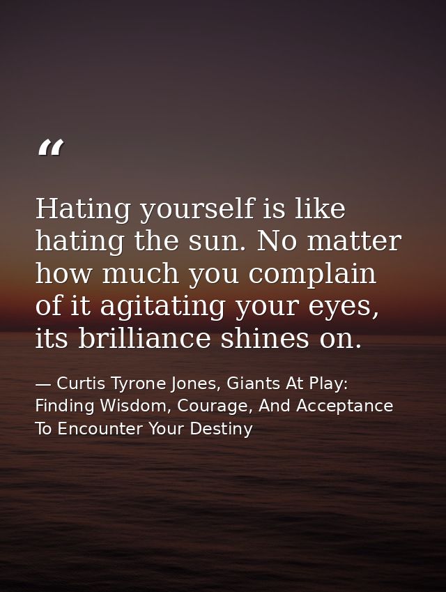 Hating yourself is like hating the sun. No matter how much you complain of it agitating your eyes, its brilliance shines — Curtis Tyrone Jones, Giants At Play: Finding Wisdom, Courage, And Acceptance To Encounter Your Destiny