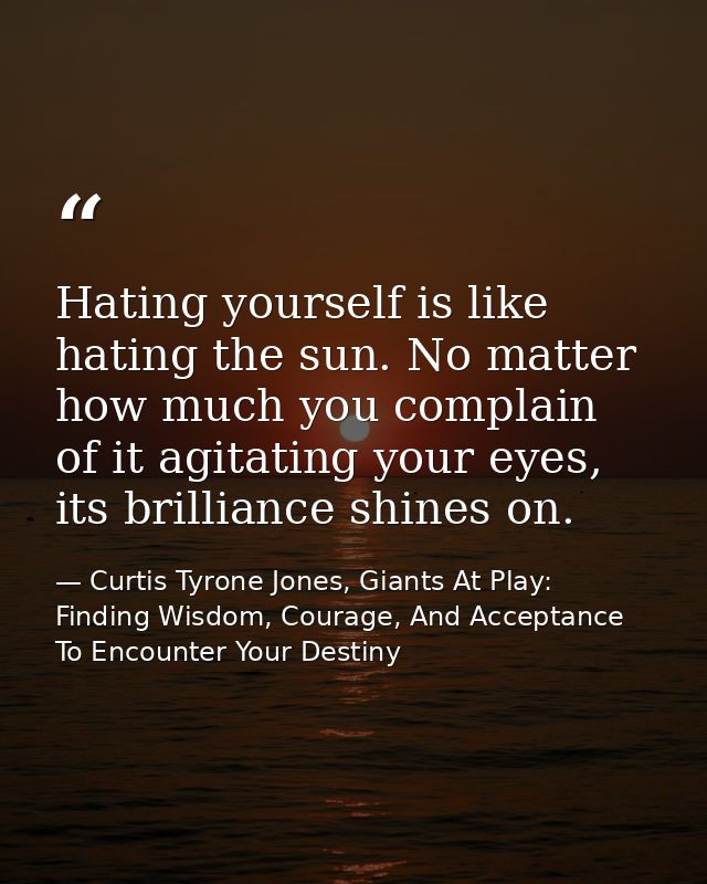 Hating yourself is like hating the sun. No matter how much you complain of it agitating your eyes, its brilliance shines — Curtis Tyrone Jones, Giants At Play: Finding Wisdom, Courage, And Acceptance To Encounter Your Destiny