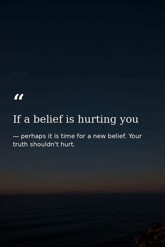 If a belief is hurting you — perhaps it is time for a new belief. Your truth shouldn't hurt.