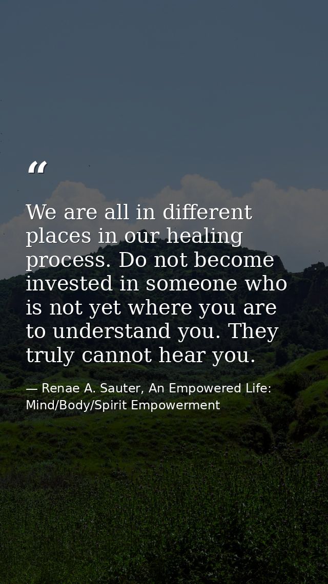 We are all in different places in our healing process. Do not become invested in someone who is not yet where you are to — Renae A. Sauter, An Empowered Life: Mind/Body/Spirit Empowerment