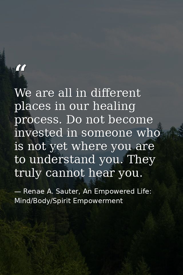 We are all in different places in our healing process. Do not become invested in someone who is not yet where you are to — Renae A. Sauter, An Empowered Life: Mind/Body/Spirit Empowerment