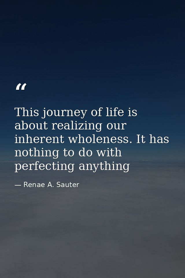 This journey of life is about realizing our inherent wholeness. It has nothing to do with perfecting anything — Renae A. Sauter