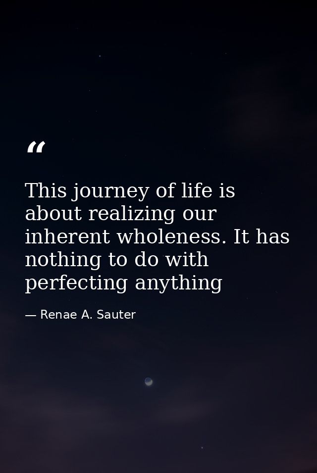 This journey of life is about realizing our inherent wholeness. It has nothing to do with perfecting anything — Renae A. Sauter