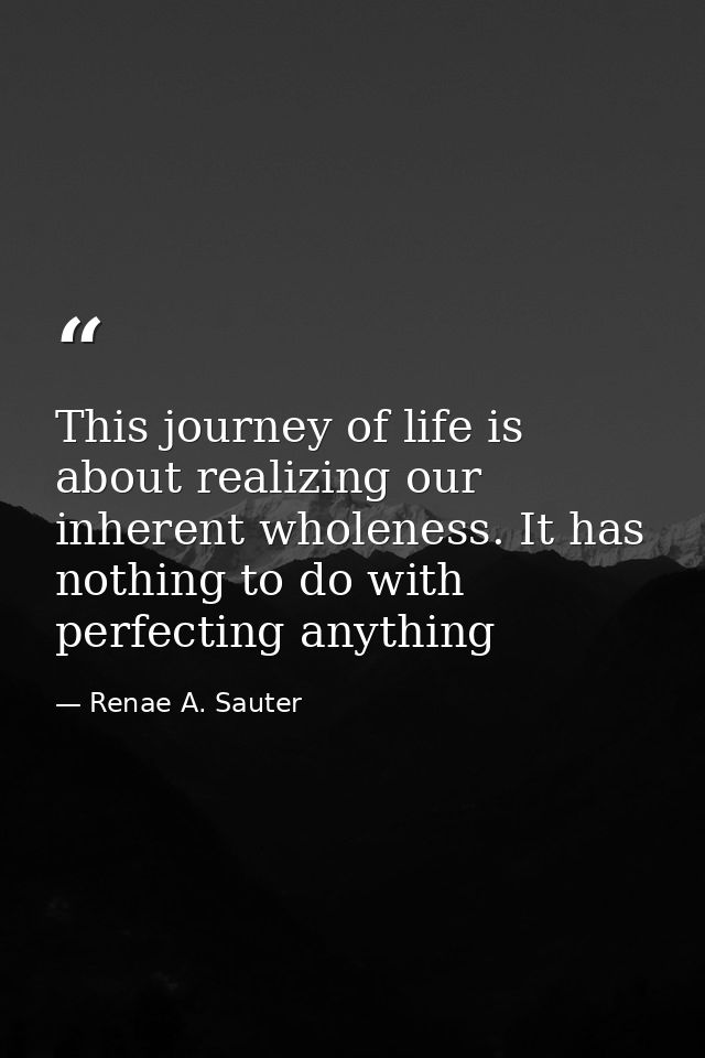 This journey of life is about realizing our inherent wholeness. It has nothing to do with perfecting anything — Renae A. Sauter