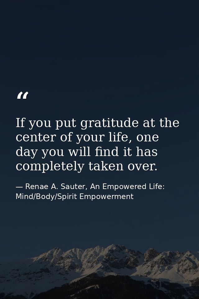 If you put gratitude at the center of your life, one day you will find it has completely taken over. — Renae A. Sauter, An Empowered Life: Mind/Body/Spirit Empowerment