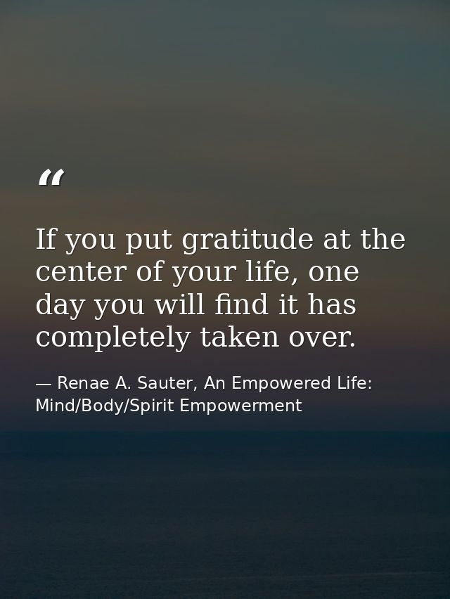 If you put gratitude at the center of your life, one day you will find it has completely taken over. — Renae A. Sauter, An Empowered Life: Mind/Body/Spirit Empowerment
