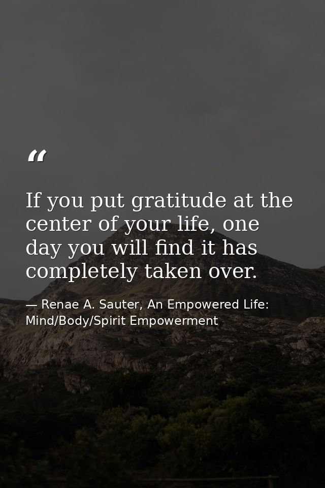 If you put gratitude at the center of your life, one day you will find it has completely taken over. — Renae A. Sauter, An Empowered Life: Mind/Body/Spirit Empowerment