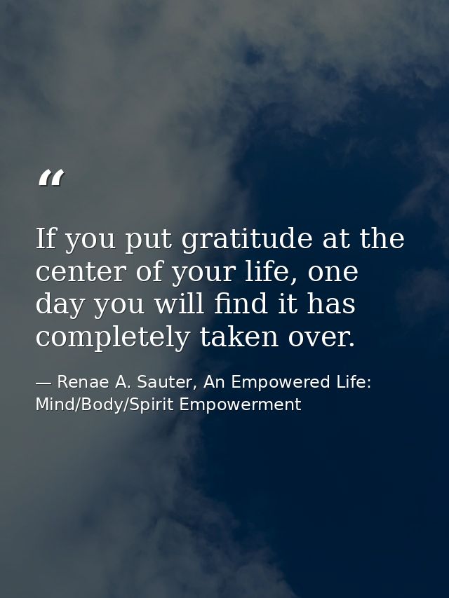 If you put gratitude at the center of your life, one day you will find it has completely taken over. — Renae A. Sauter, An Empowered Life: Mind/Body/Spirit Empowerment
