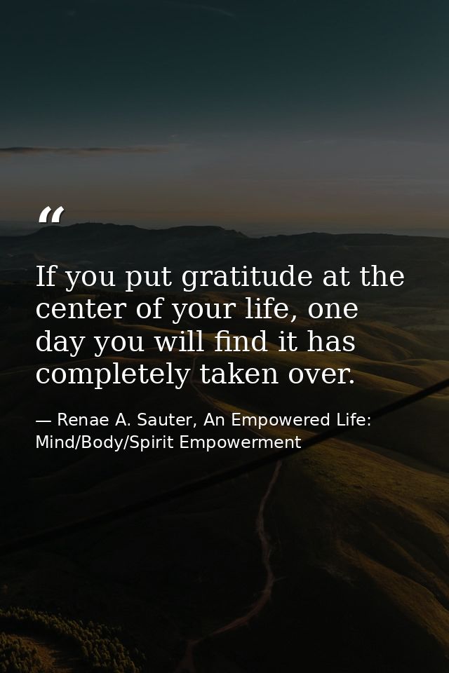 If you put gratitude at the center of your life, one day you will find it has completely taken over. — Renae A. Sauter, An Empowered Life: Mind/Body/Spirit Empowerment