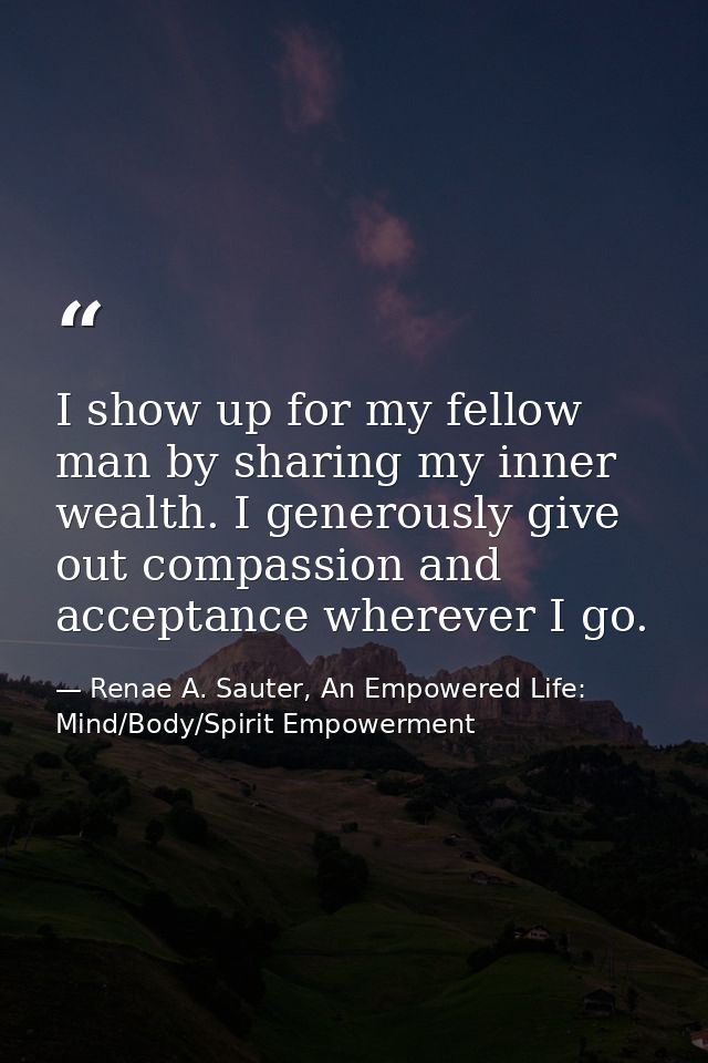 I show up for my fellow man by sharing my inner wealth. I generously give out compassion and acceptance wherever I go. — Renae A. Sauter, An Empowered Life: Mind/Body/Spirit Empowerment