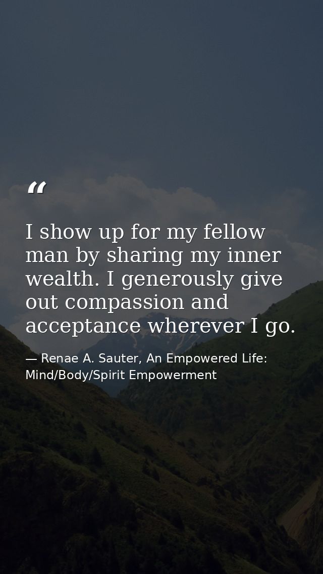 I show up for my fellow man by sharing my inner wealth. I generously give out compassion and acceptance wherever I go. — Renae A. Sauter, An Empowered Life: Mind/Body/Spirit Empowerment