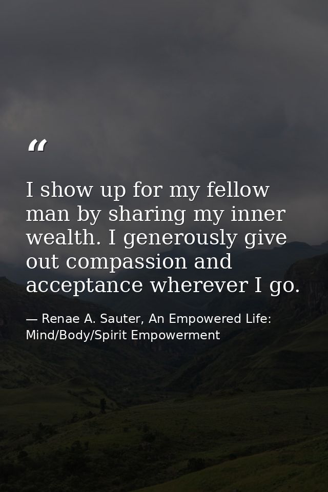 I show up for my fellow man by sharing my inner wealth. I generously give out compassion and acceptance wherever I go. — Renae A. Sauter, An Empowered Life: Mind/Body/Spirit Empowerment