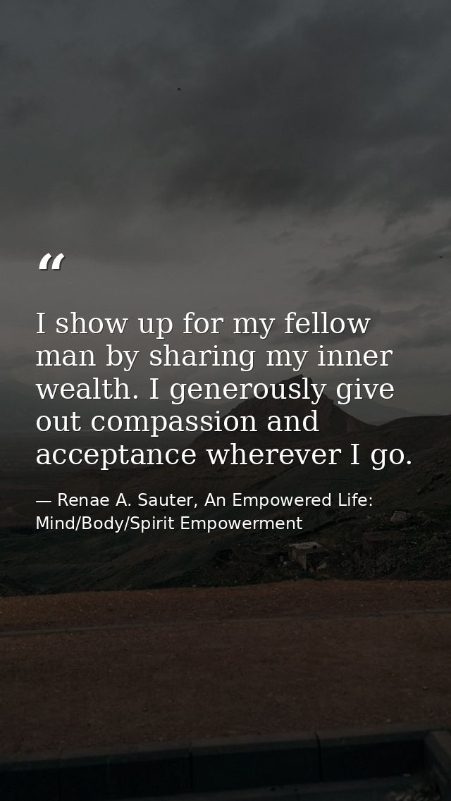 I show up for my fellow man by sharing my inner wealth. I generously give out compassion and acceptance wherever I go. — Renae A. Sauter, An Empowered Life: Mind/Body/Spirit Empowerment