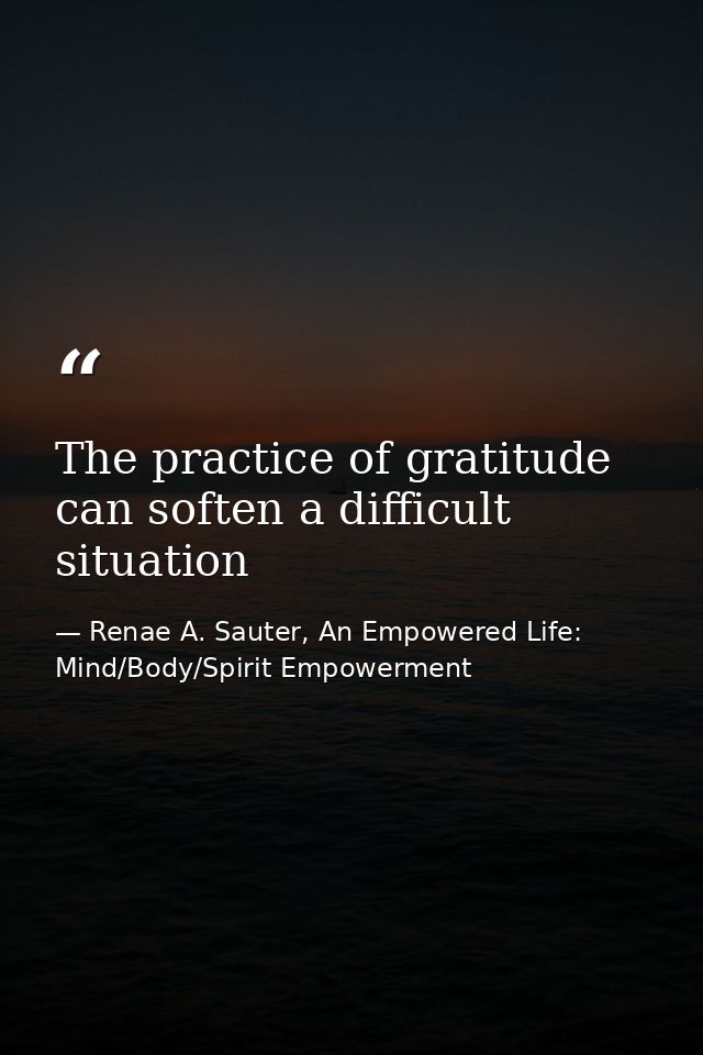 The practice of gratitude can soften a difficult situation — Renae A. Sauter, An Empowered Life: Mind/Body/Spirit Empowerment
