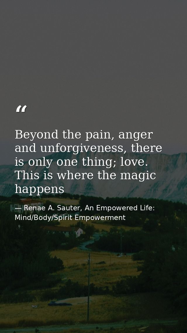 Beyond the pain, anger and unforgiveness, there is only one thing; love. This is where the magic happens — Renae A. Sauter, An Empowered Life: Mind/Body/Spirit Empowerment