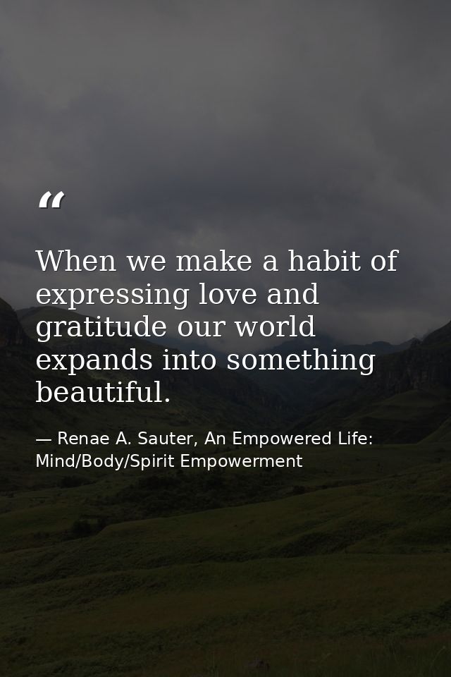 When we make a habit of expressing love and gratitude our world expands into something beautiful. — Renae A. Sauter, An Empowered Life: Mind/Body/Spirit Empowerment
