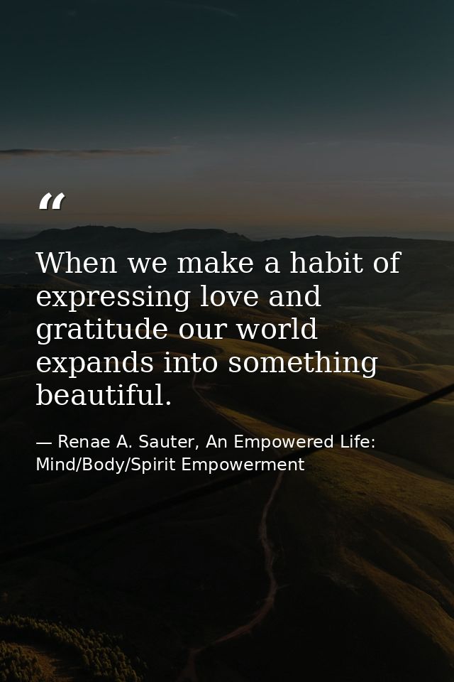 When we make a habit of expressing love and gratitude our world expands into something beautiful. — Renae A. Sauter, An Empowered Life: Mind/Body/Spirit Empowerment